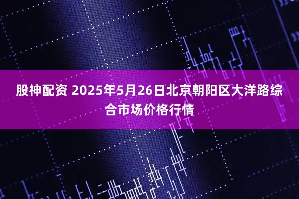 股神配资 2025年5月26日北京朝阳区大洋路综合市场价格行情