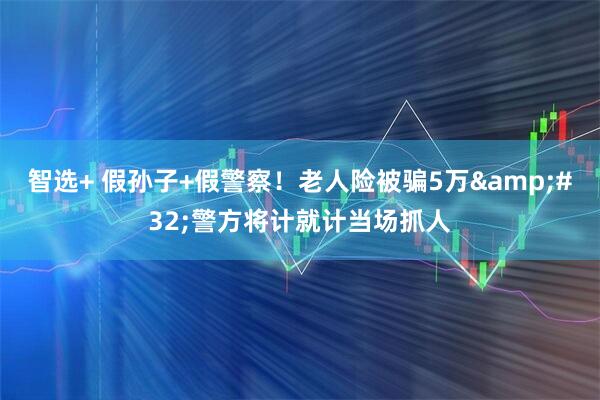智选+ 假孙子+假警察！老人险被骗5万&#32;警方将计就计当场抓人