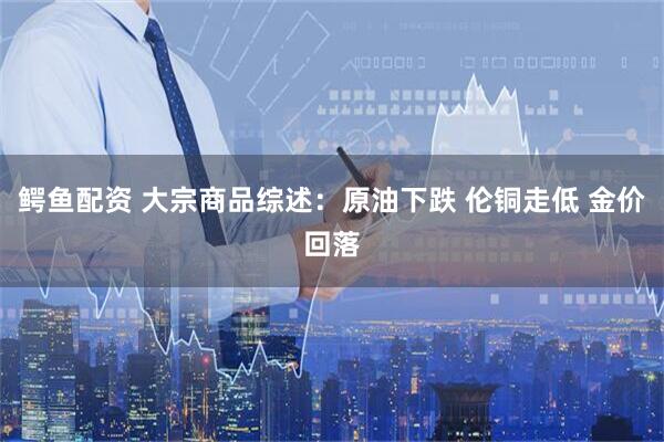 鳄鱼配资 大宗商品综述：原油下跌 伦铜走低 金价回落