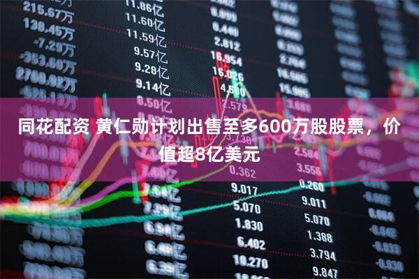同花配资 黄仁勋计划出售至多600万股股票，价值超8亿美元