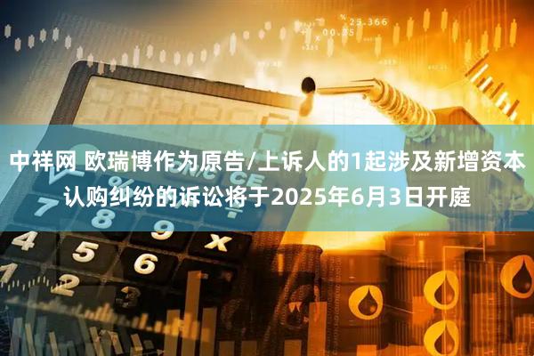 中祥网 欧瑞博作为原告/上诉人的1起涉及新增资本认购纠纷的诉讼将于2025年6月3日开庭