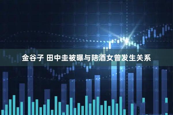 金谷子 田中圭被曝与陪酒女曾发生关系