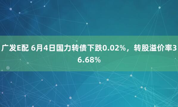 广发E配 6月4日国力转债下跌0.02%，转股溢价率36.68%
