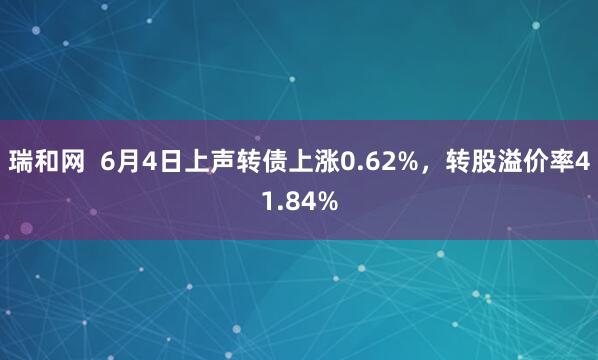 瑞和网  6月4日上声转债上涨0.62%，转股溢价率41.84%