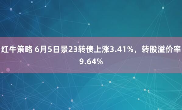 红牛策略 6月5日景23转债上涨3.41%，转股溢价率9.64%