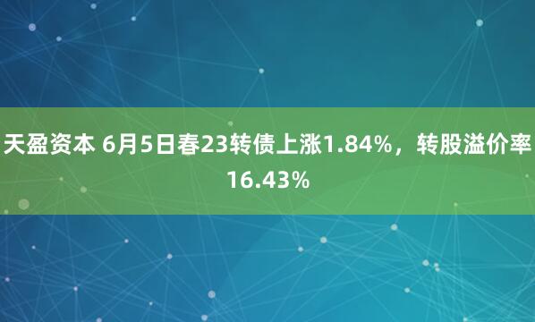 天盈资本 6月5日春23转债上涨1.84%，转股溢价率16.43%