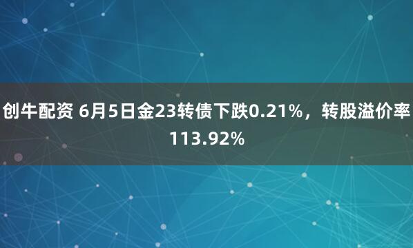 创牛配资 6月5日金23转债下跌0.21%，转股溢价率113.92%