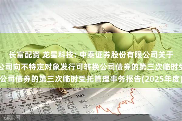 长富配资 龙星科技: 中泰证券股份有限公司关于龙星科技集团股份有限公司向不特定对象发行可转换公司债券的第三次临时受托管理事务报告(2025年度)