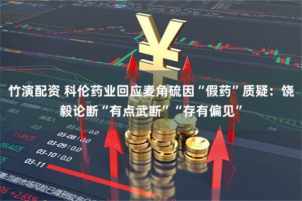 竹演配资 科伦药业回应麦角硫因“假药”质疑：饶毅论断“有点武断”“存有偏见”