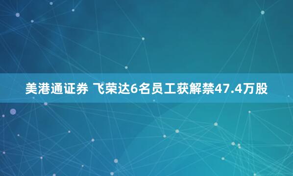 美港通证券 飞荣达6名员工获解禁47.4万股