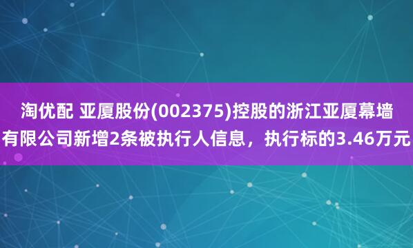 淘优配 亚厦股份(002375)控股的浙江亚厦幕墙有限公司新增2条被执行人信息，执行标的3.46万元