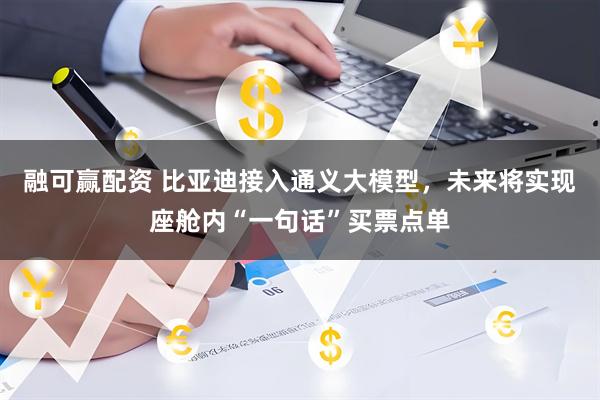 融可赢配资 比亚迪接入通义大模型，未来将实现座舱内“一句话”买票点单