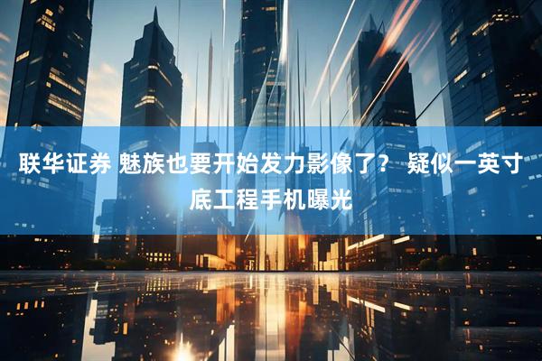 联华证券 魅族也要开始发力影像了？ 疑似一英寸底工程手机曝光