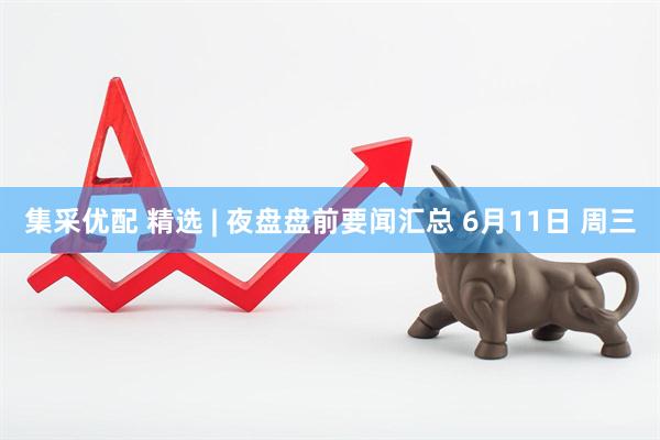 集采优配 精选 | 夜盘盘前要闻汇总 6月11日 周三