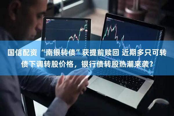 国信配资 “南银转债”获提前赎回 近期多只可转债下调转股价格，银行债转股热潮来袭？