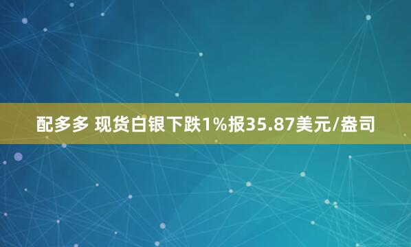 配多多 现货白银下跌1%报35.87美元/盎司