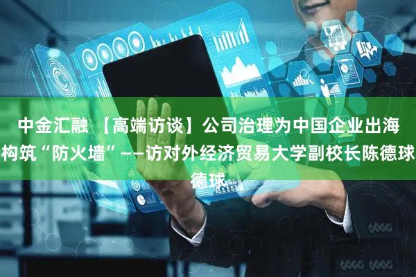 中金汇融 【高端访谈】公司治理为中国企业出海构筑“防火墙”——访对外经济贸易大学副校长陈德球
