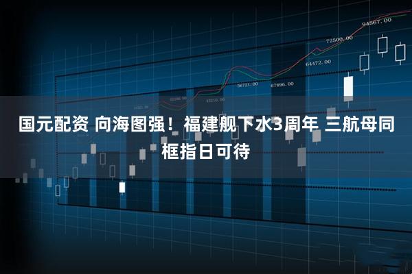 国元配资 向海图强！福建舰下水3周年 三航母同框指日可待