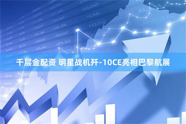 千层金配资 明星战机歼-10CE亮相巴黎航展