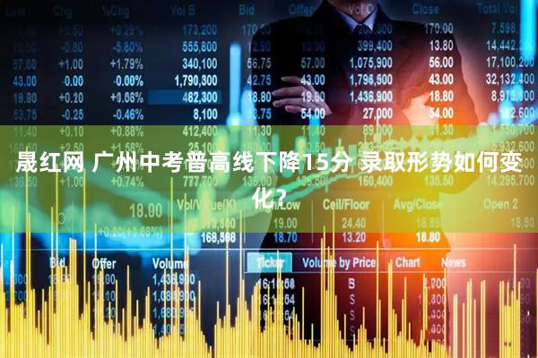 晟红网 广州中考普高线下降15分 录取形势如何变化？