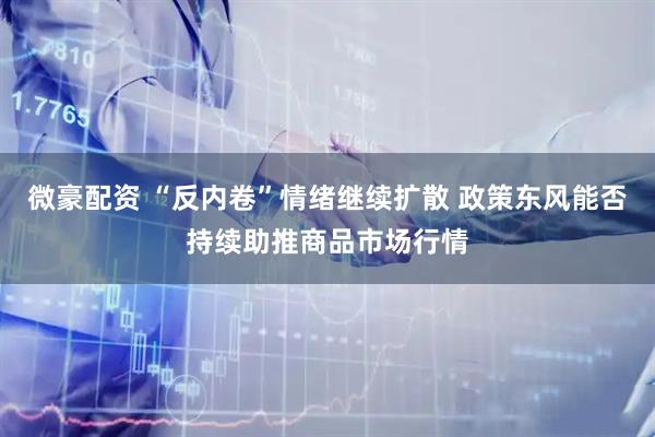 微豪配资 “反内卷”情绪继续扩散 政策东风能否持续助推商品市场行情