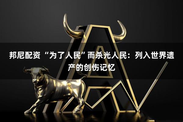 邦尼配资 “为了人民”而杀光人民：列入世界遗产的创伤记忆