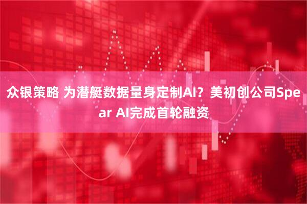 众银策略 为潜艇数据量身定制AI？美初创公司Spear AI完成首轮融资