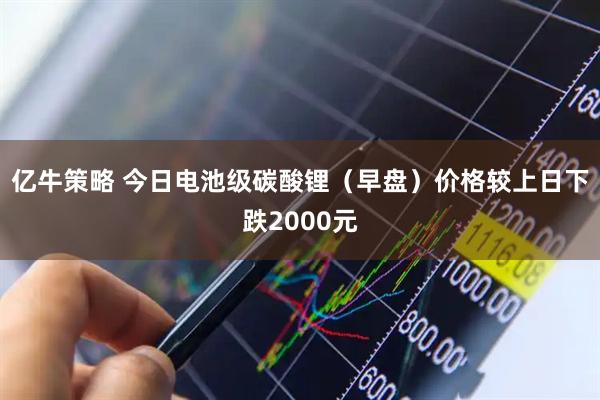 亿牛策略 今日电池级碳酸锂（早盘）价格较上日下跌2000元