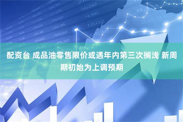 配资台 成品油零售限价或遇年内第三次搁浅 新周期初始为上调预期