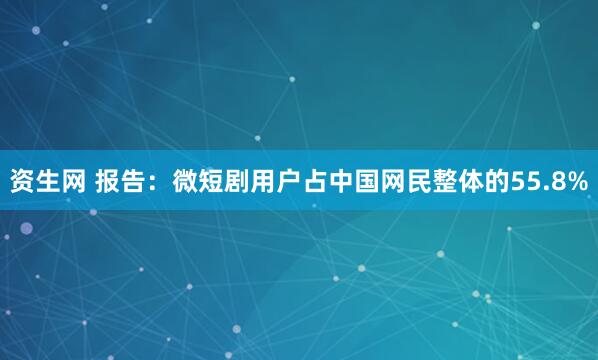 资生网 报告：微短剧用户占中国网民整体的55.8%