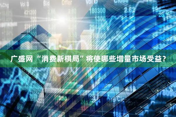 广盛网 “消费新棋局”将使哪些增量市场受益？