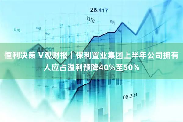 恒利决策 V观财报｜保利置业集团上半年公司拥有人应占溢利预降40%至50%