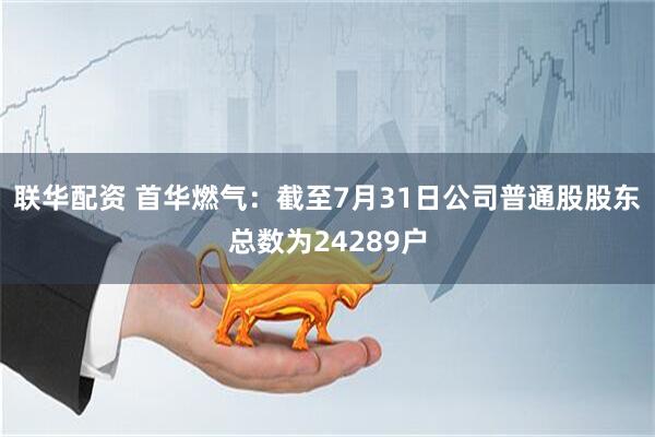 联华配资 首华燃气：截至7月31日公司普通股股东总数为24289户