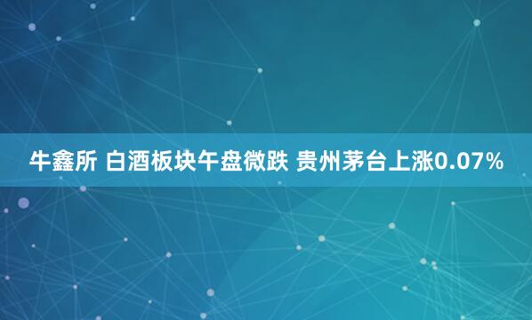 牛鑫所 白酒板块午盘微跌 贵州茅台上涨0.07%