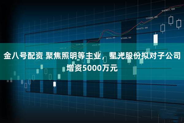 金八号配资 聚焦照明等主业，星光股份拟对子公司增资5000万元