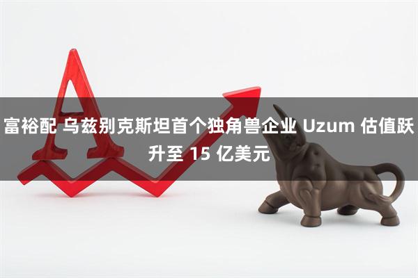 富裕配 乌兹别克斯坦首个独角兽企业 Uzum 估值跃升至 15 亿美元