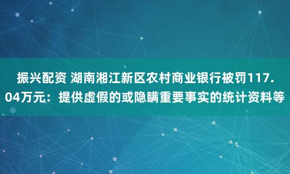 振兴配资 湖南湘江新区农村商业银行被罚117.04万元：提供虚假的或隐瞒重要事实的统计资料等