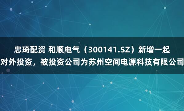 忠琦配资 和顺电气（300141.SZ）新增一起对外投资，被投资公司为苏州空间电源科技有限公司