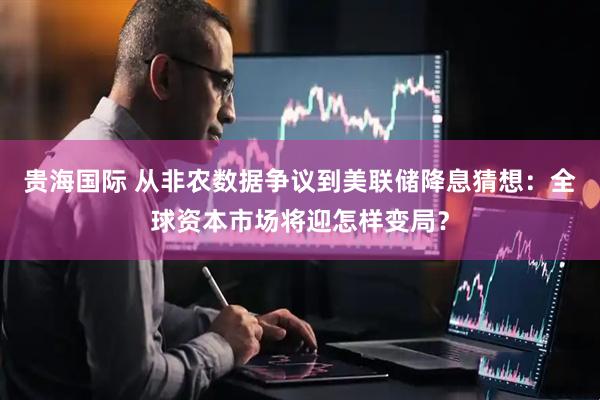 贵海国际 从非农数据争议到美联储降息猜想：全球资本市场将迎怎样变局？