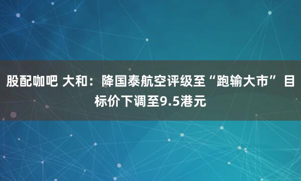 股配咖吧 大和：降国泰航空评级至“跑输大市” 目标价下调至9.5港元