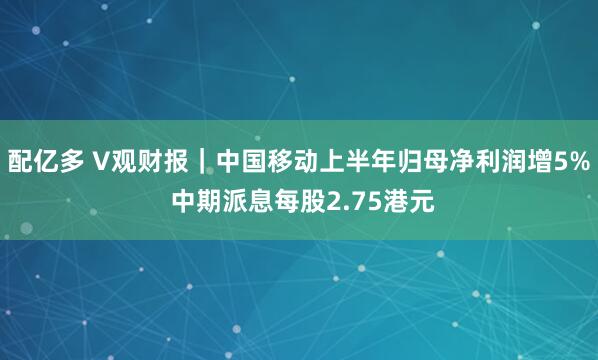 配亿多 V观财报｜中国移动上半年归母净利润增5% 中期派息每股2.75港元