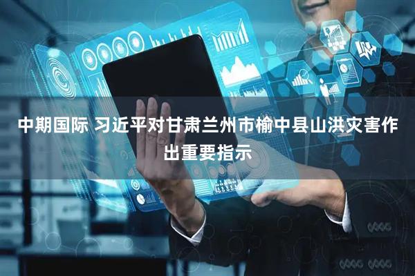 中期国际 习近平对甘肃兰州市榆中县山洪灾害作出重要指示