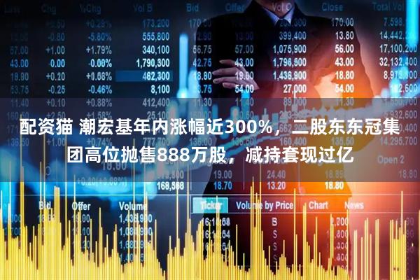 配资猫 潮宏基年内涨幅近300%，二股东东冠集团高位抛售888万股，减持套现过亿