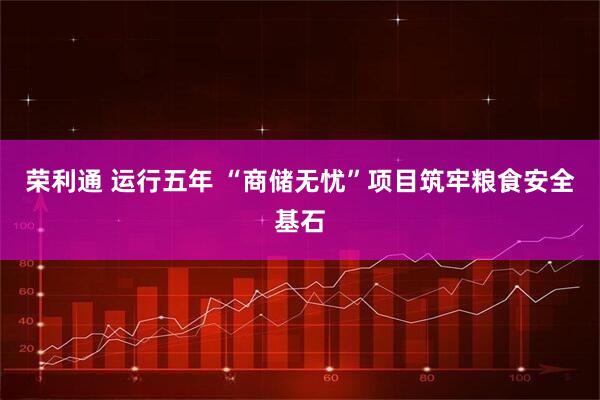 荣利通 运行五年 “商储无忧”项目筑牢粮食安全基石