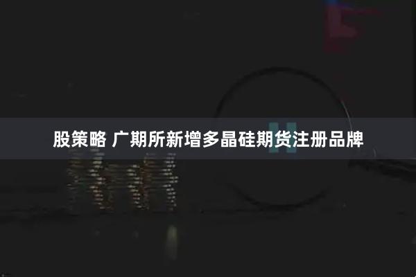 股策略 广期所新增多晶硅期货注册品牌