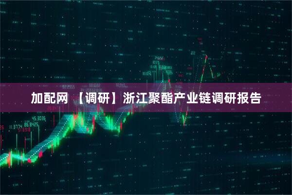 加配网 【调研】浙江聚酯产业链调研报告