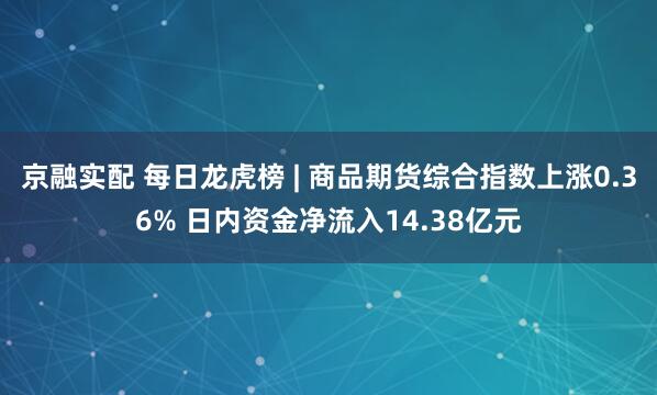 京融实配 每日龙虎榜 | 商品期货综合指数上涨0.36% 日内资金净流入14.38亿元