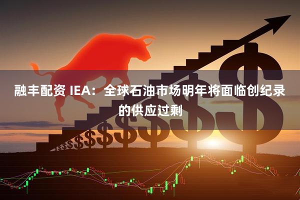 融丰配资 IEA：全球石油市场明年将面临创纪录的供应过剩