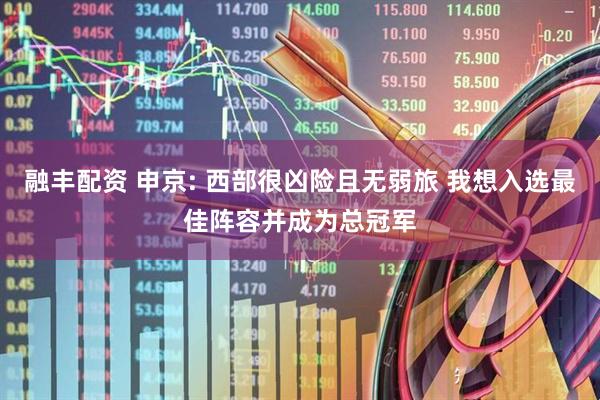 融丰配资 申京: 西部很凶险且无弱旅 我想入选最佳阵容并成为总冠军