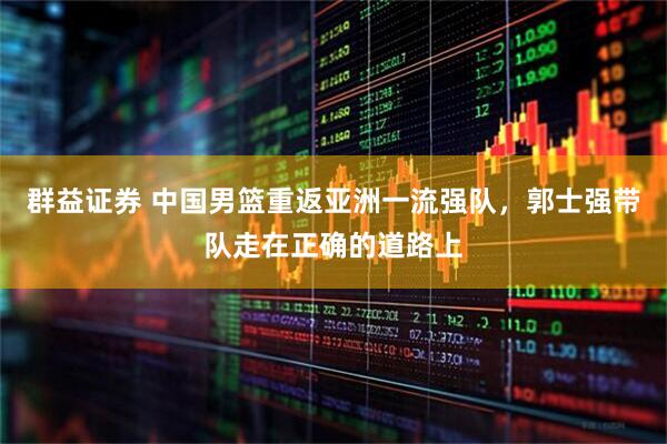 群益证券 中国男篮重返亚洲一流强队，郭士强带队走在正确的道路上